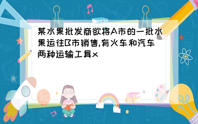 某水果批发商欲将A市的一批水果运往B市销售,有火车和汽车两种运输工具x