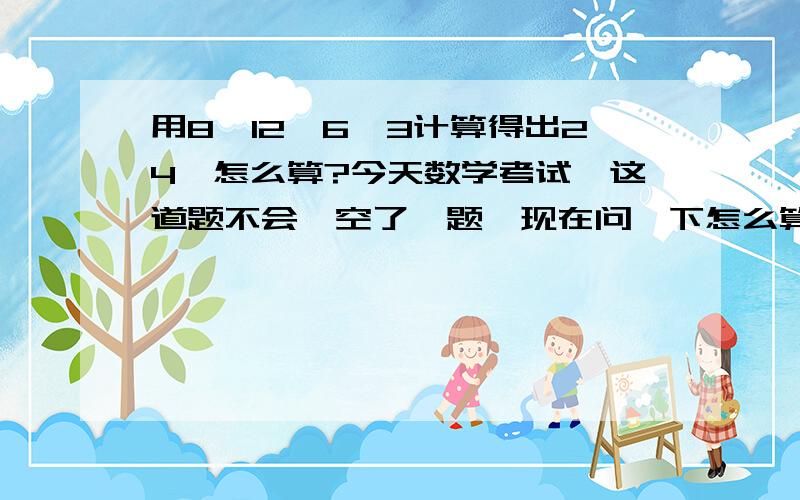 用8,12,6,3计算得出24,怎么算?今天数学考试,这道题不会,空了一题,现在问一下怎么算?我已经算到了一个,8X（12-6-3）=24,还有一个怎么算?