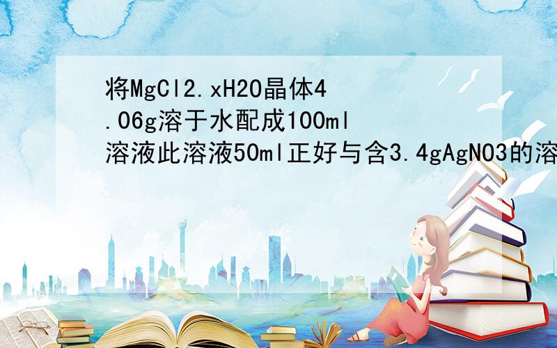 将MgCl2.xH2O晶体4.06g溶于水配成100ml溶液此溶液50ml正好与含3.4gAgNO3的溶液完全反应则MgCl2.xH2O晶体的摩尔质量是?x的值是?