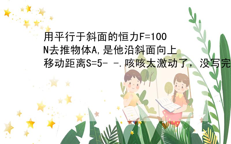 用平行于斜面的恒力F=100N去推物体A,是他沿斜面向上移动距离S=5- -.咳咳太激动了，没写完整，不过现在我回了，还是给你分数坝