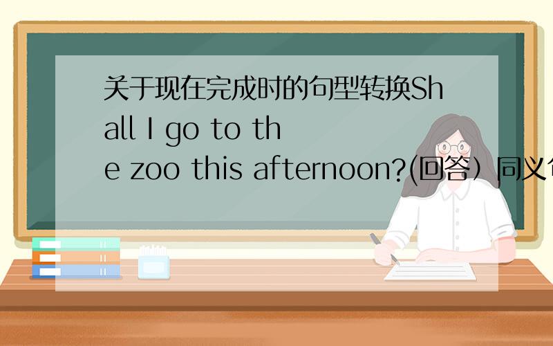 关于现在完成时的句型转换Shall I go to the zoo this afternoon?(回答）同义句I have borrowed a new book from the school library.I ____ _____a new book from the school library for two days.She has gone there.She _____ ______ ______ ther