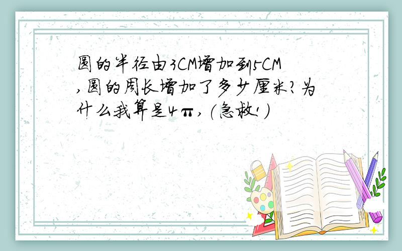 圆的半径由3CM增加到5CM,圆的周长增加了多少厘米?为什么我算是4π,(急救!)