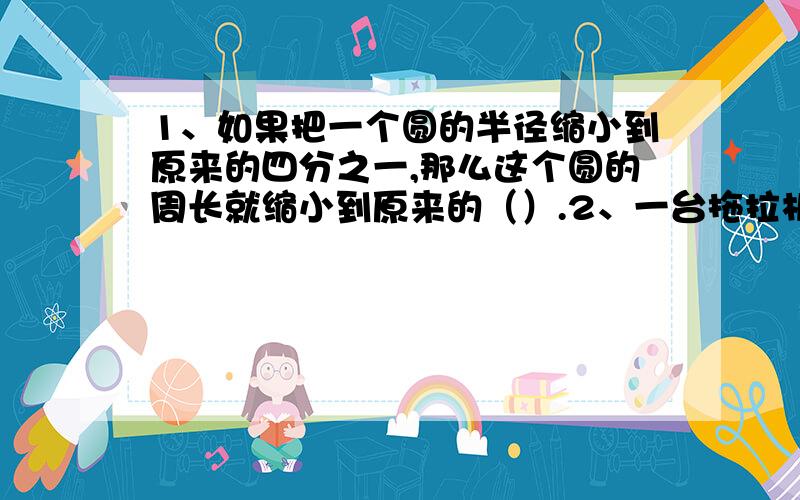 1、如果把一个圆的半径缩小到原来的四分之一,那么这个圆的周长就缩小到原来的（）.2、一台拖拉机,前轮的直径是后轮的二分之一,后轮转动五圈,前轮转动（）圈.