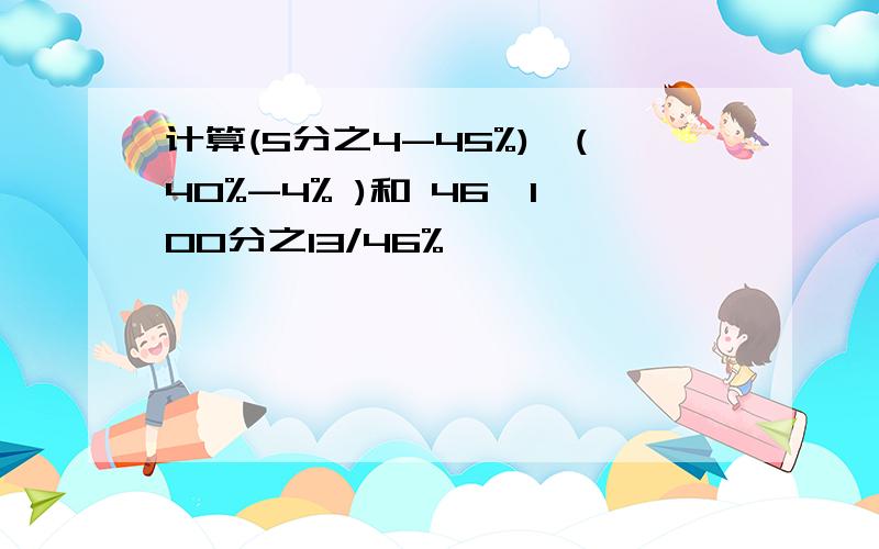 计算(5分之4-45%)*(40%-4% )和 46*100分之13/46%