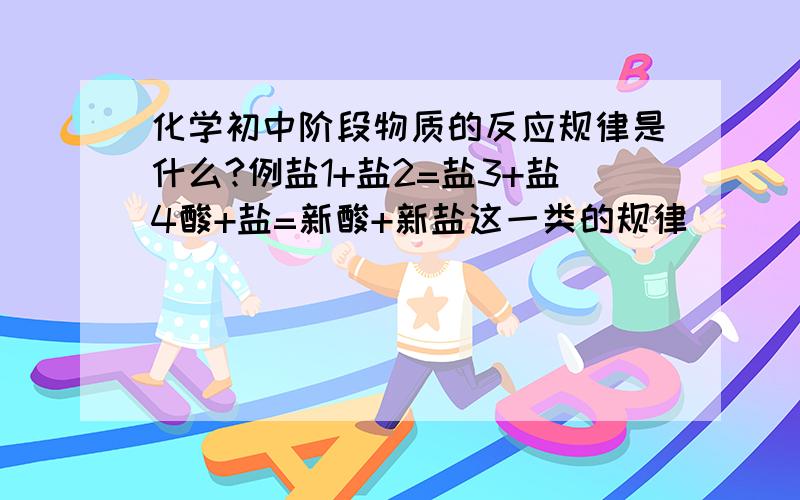 化学初中阶段物质的反应规律是什么?例盐1+盐2=盐3+盐4酸+盐=新酸+新盐这一类的规律