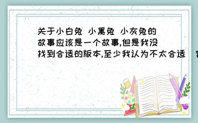 关于小白兔 小黑兔 小灰兔的故事应该是一个故事,但是我没找到合适的版本,至少我认为不太合适（有些简直是恶心人）,