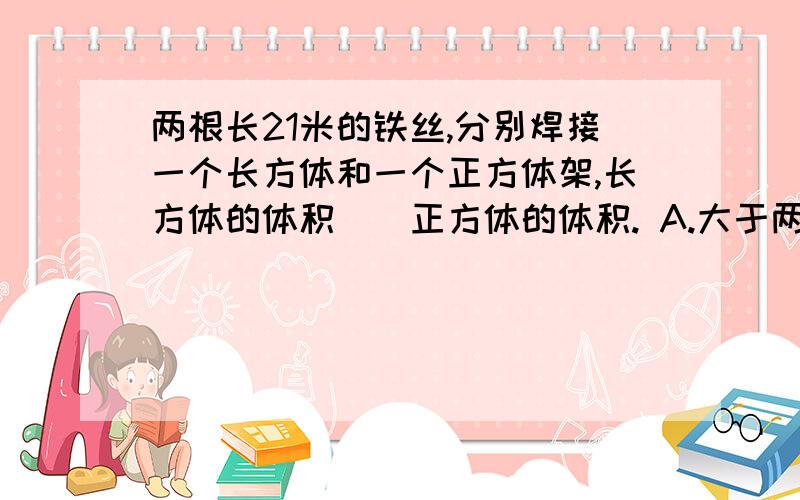 两根长21米的铁丝,分别焊接一个长方体和一个正方体架,长方体的体积（）正方体的体积. A.大于两根长21米的铁丝,分别焊接一个长方体和一个正方体架,长方体的体积（）正方体的体积.A.大于