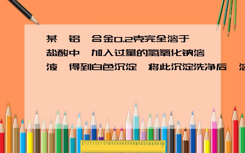 某一铝镁合金0.2克完全溶于盐酸中,加入过量的氢氧化钠溶液,得到白色沉淀,将此沉淀洗净后,溶于25毫升0.2摩尔每升的盐酸中.再用0.05摩尔每升的氢氧化钠溶液中和过量的酸时,共用去18毫升碱