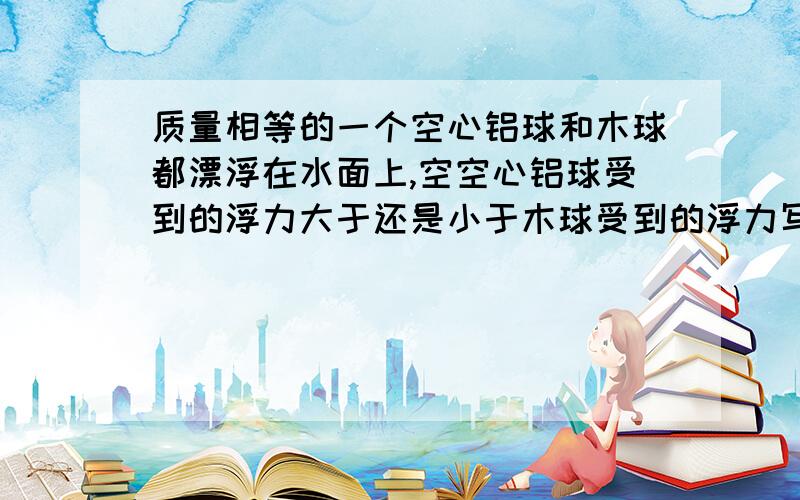 质量相等的一个空心铝球和木球都漂浮在水面上,空空心铝球受到的浮力大于还是小于木球受到的浮力写一下过