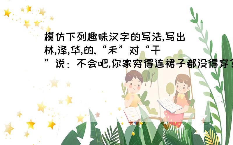 模仿下列趣味汉字的写法,写出林,泽,华,的.“禾”对“干”说：不会吧,你家穷得连裙子都没得穿? “器