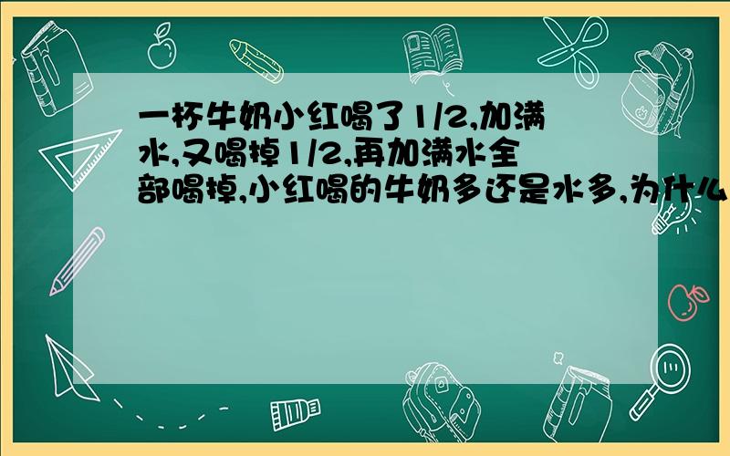 一杯牛奶小红喝了1/2,加满水,又喝掉1/2,再加满水全部喝掉,小红喝的牛奶多还是水多,为什么