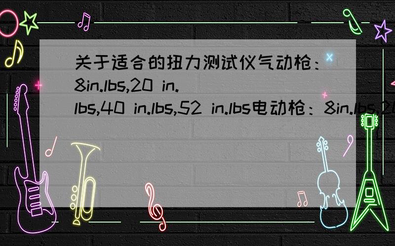 关于适合的扭力测试仪气动枪：8in.lbs,20 in.lbs,40 in.lbs,52 in.lbs电动枪：8in.lbs,20 in.lbs,32 in.lbs分别适合什么样的扭力测试仪?