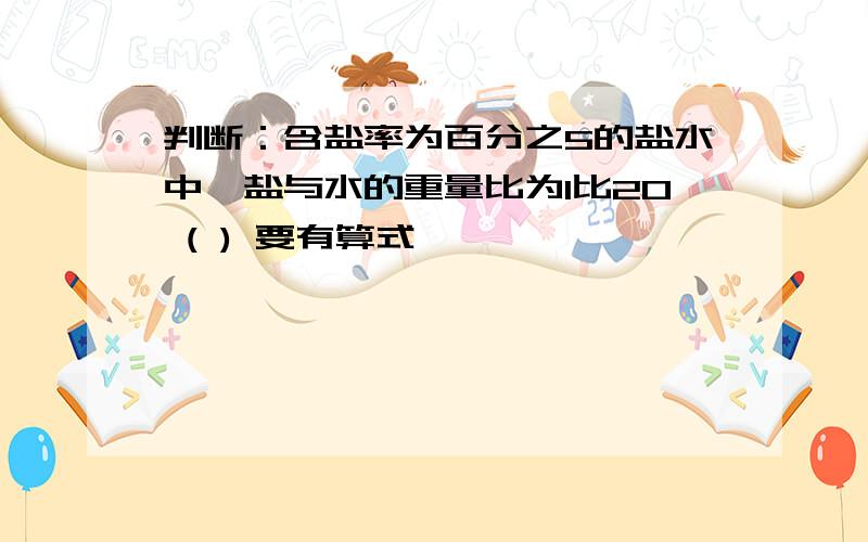 判断：含盐率为百分之5的盐水中,盐与水的重量比为1比20 ( ) 要有算式