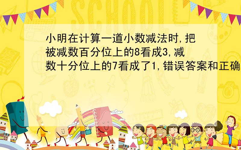 小明在计算一道小数减法时,把被减数百分位上的8看成3,减数十分位上的7看成了1,错误答案和正确答案相差多（ ）如果计算出的结果是8.76,正确的结果是（ ）