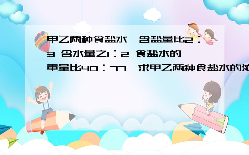 甲乙两种食盐水,含盐量比2：3 含水量之1：2 食盐水的重量比40：77,求甲乙两种食盐水的浓度