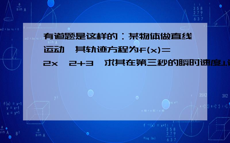 有道题是这样的：某物体做直线运动,其轨迹方程为f(x)=2x^2+3,求其在第三秒的瞬时速度.1.请用导数的方法和匀变速的知识算一遍,并给出结果.2.麻烦在明晚之前给出结果,因为再过两天就要开学,