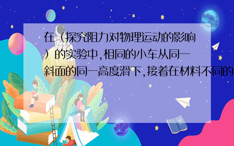 在（探究阻力对物理运动的影响）的实验中,相同的小车从同一斜面的同一高度滑下,接着在材料不同的平面继续运动,分别停在不同位置.（1）为什么要使小车从斜面的同一高度滑下?（2）从实