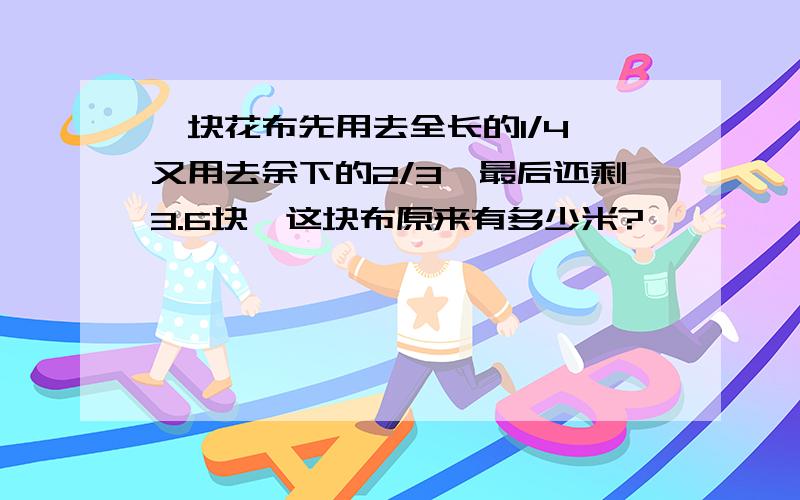 一块花布先用去全长的1/4,又用去余下的2/3,最后还剩3.6块,这块布原来有多少米?