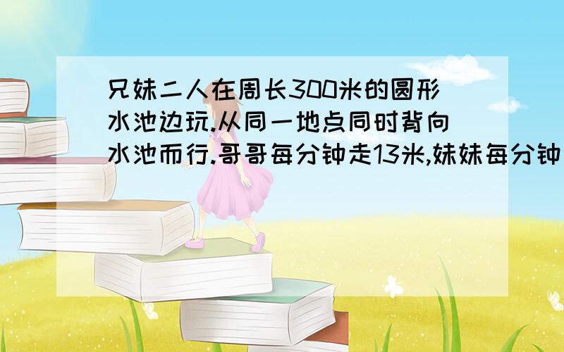 兄妹二人在周长300米的圆形水池边玩.从同一地点同时背向水池而行.哥哥每分钟走13米,妹妹每分钟走12米.兄妹二人在周长300米的圆形水池边玩。从同一地点同时背向水池而行。哥哥每分钟走13