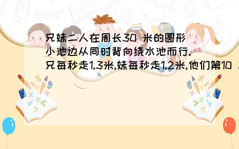 兄妹二人在周长30 米的圆形小池边从同时背向绕水池而行.兄每秒走1.3米,妹每秒走1.2米,他们第10 次相遇时,妹还要多少米才能回到出发点?