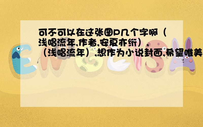 可不可以在这张图P几个字啊（浅唱流年,作者,安夏亦绗）,（浅唱流年）,想作为小说封面,希望唯美点啊,自己搞了好久都不会,郁闷.作者,