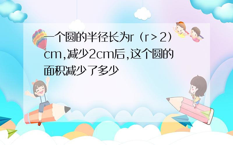 一个圆的半径长为r（r＞2）cm,减少2cm后,这个圆的面积减少了多少