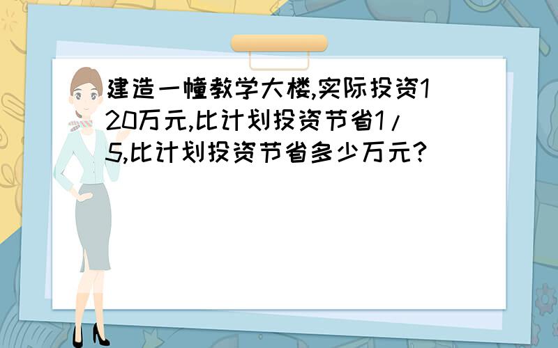 建造一幢教学大楼,实际投资120万元,比计划投资节省1/5,比计划投资节省多少万元?