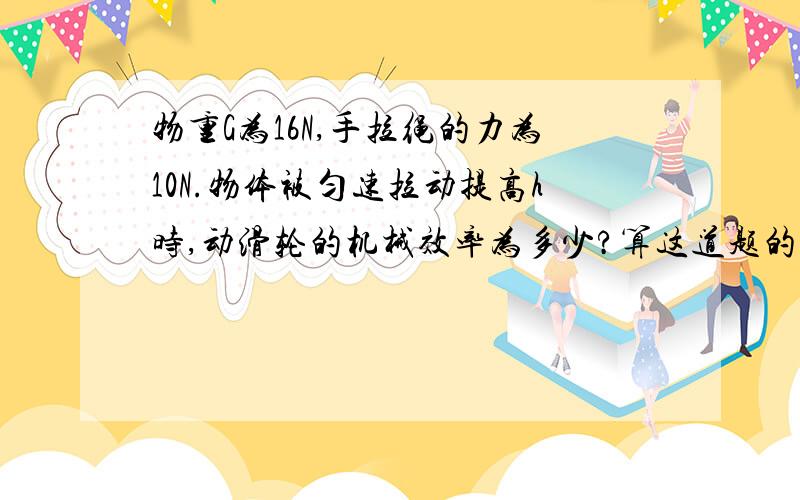 物重G为16N,手拉绳的力为10N.物体被匀速拉动提高h时,动滑轮的机械效率为多少?算这道题的方法是不是先算它都有用功,因为：动滑轮省一半都力,所以力只须付出8N便可拉起,而手拉绳的力是10N,8