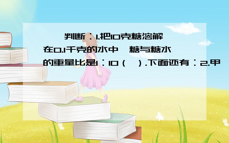 一、判断：1.把10克糖溶解在0.1千克的水中,糖与糖水的重量比是1：10（ ）.下面还有：2.甲、乙两班的人数比是4：5,甲、乙两班的总人数可能是108人.（ ）3.比值是0.4的比只有一个.（ ）4.钟面