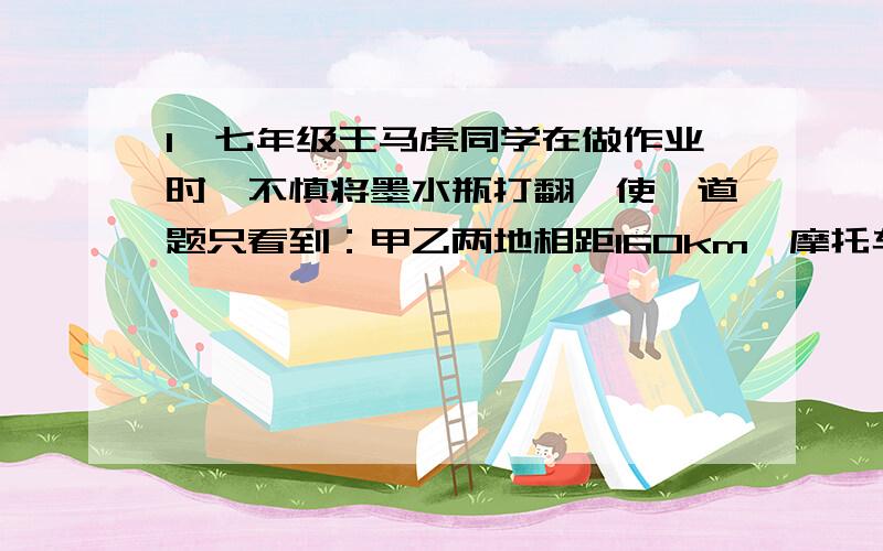 1、七年级王马虎同学在做作业时,不慎将墨水瓶打翻,使一道题只看到：甲乙两地相距160km,摩托车的速度为45km/h.运货汽车的速度为35km/h,__________________________?（补充问题并列方程解答）2、给你1