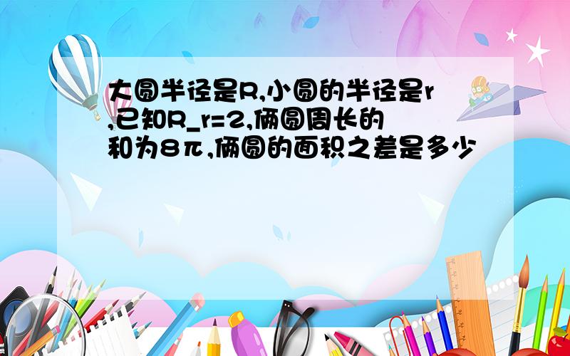 大圆半径是R,小圆的半径是r,已知R_r=2,俩圆周长的和为8π,俩圆的面积之差是多少