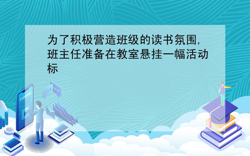 为了积极营造班级的读书氛围,班主任准备在教室悬挂一幅活动标