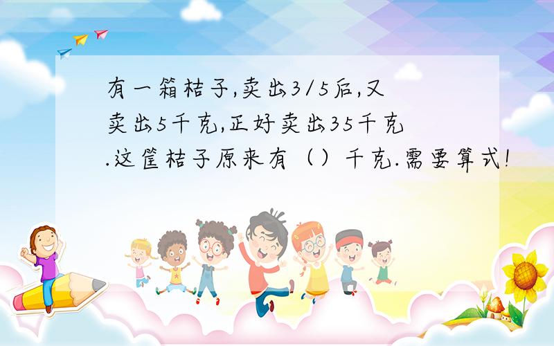 有一箱桔子,卖出3/5后,又卖出5千克,正好卖出35千克.这筐桔子原来有（）千克.需要算式!