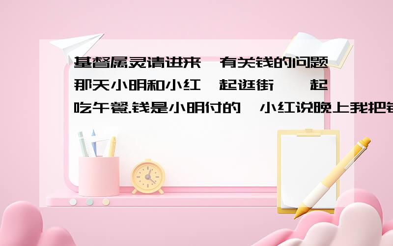 基督属灵请进来,有关钱的问题那天小明和小红一起逛街,一起吃午餐.钱是小明付的,小红说晚上我把钱还给你.回家后,小明说不用给我了,反正才20.因为小明想到她经常吃小红的东西.小明说不