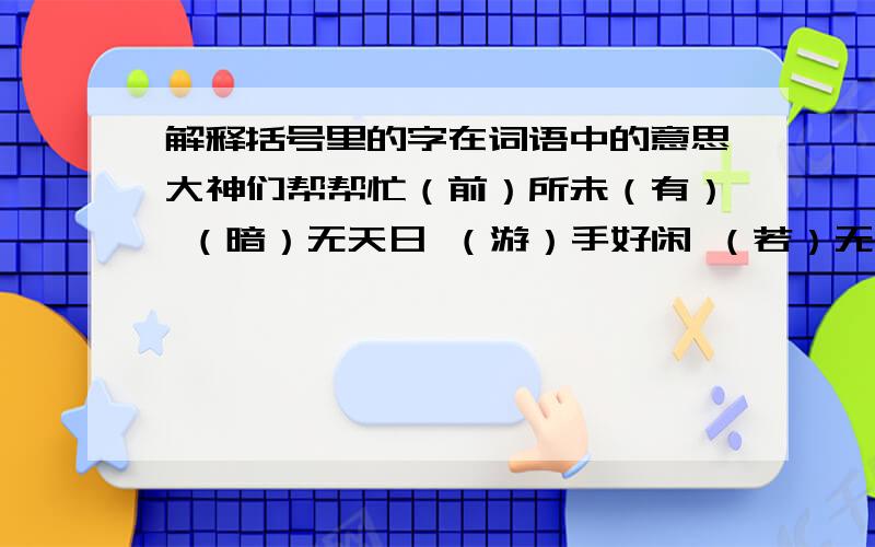 解释括号里的字在词语中的意思大神们帮帮忙（前）所未（有） （暗）无天日 （游）手好闲 （若）无其事 滔滔不（绝） 惊弓（之）鸟