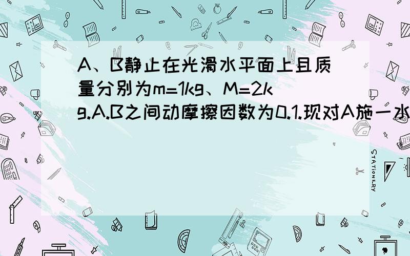 A、B静止在光滑水平面上且质量分别为m=1kg、M=2kg.A.B之间动摩擦因数为0.1.现对A施一水平向右的拉力F 求（1）当F=0.9N时,A所受摩擦力大小（2）当F=3N时,A、B的加速度大小分别是多少注A在B上