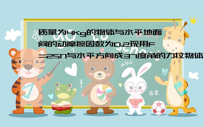 质量为4Kg的物体与水平地面间的动摩擦因数为0.2现用F=25N与水平方向成37度角的力拉物体使物体由静止开始做匀加速运动（1）求物体加速度大小（2）若F作用t=4s后即撤除此后物体还能运动多