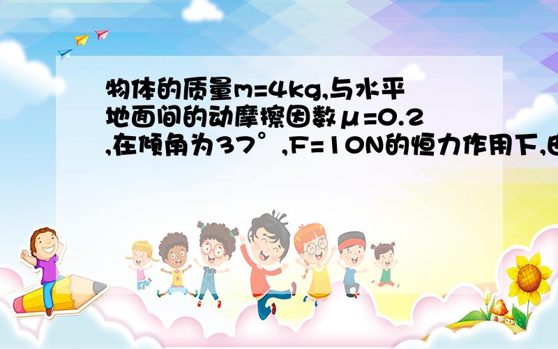 物体的质量m=4kg,与水平地面间的动摩擦因数μ=0.2,在倾角为37°,F=10N的恒力作用下,由静止开始做加速运动,当位移s=5m时撤去F,求（1）撤去F瞬间物体的速度v（2）撤去F后,物体还能滑行多远（g=10m/