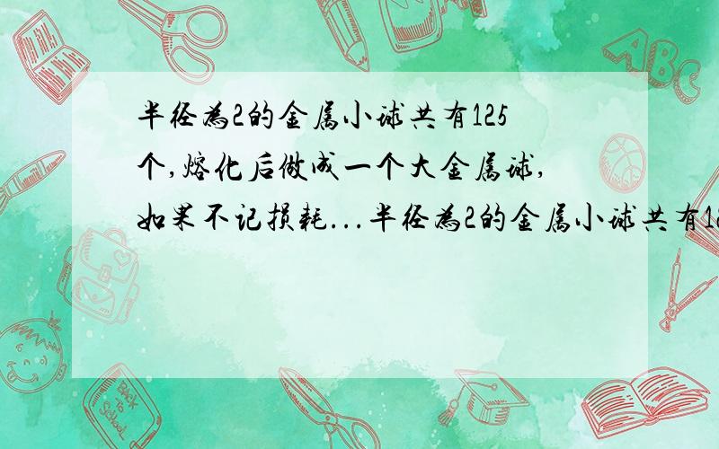 半径为2的金属小球共有125个,熔化后做成一个大金属球,如果不记损耗...半径为2的金属小球共有125个,熔化后做成一个大金属球,如果不记损耗,可做成的大金属球的表面积为