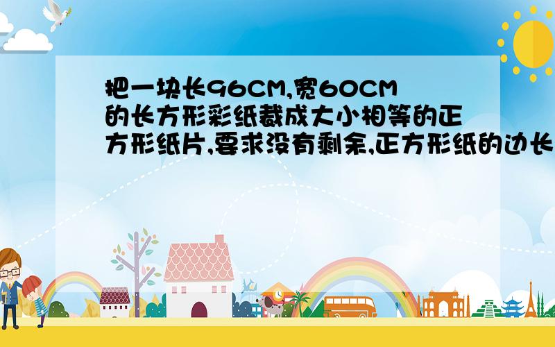 把一块长96CM,宽60CM的长方形彩纸裁成大小相等的正方形纸片,要求没有剩余,正方形纸的边长最大可以是多少CM?