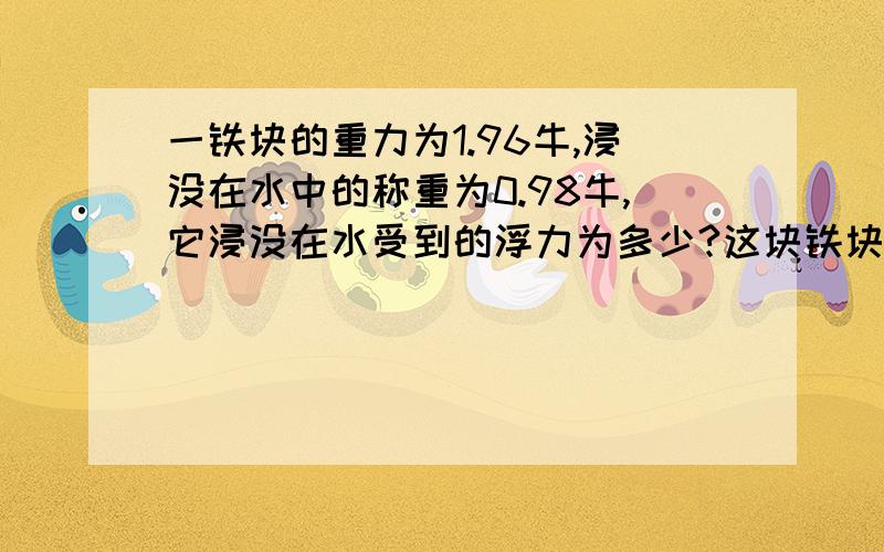 一铁块的重力为1.96牛,浸没在水中的称重为0.98牛,它浸没在水受到的浮力为多少?这块铁块的体积V铁是多少?