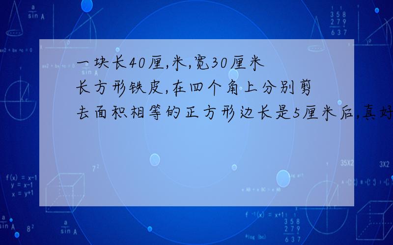 一块长40厘,米,宽30厘米长方形铁皮,在四个角上分别剪去面积相等的正方形边长是5厘米后,真好折成一个深5厘米的无盖铁盒,求这个铁盒的容积