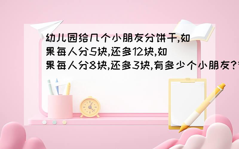 幼儿园给几个小朋友分饼干,如果每人分5块,还多12块,如果每人分8块,还多3块,有多少个小朋友?有多少块饼干算式!算式简单一点