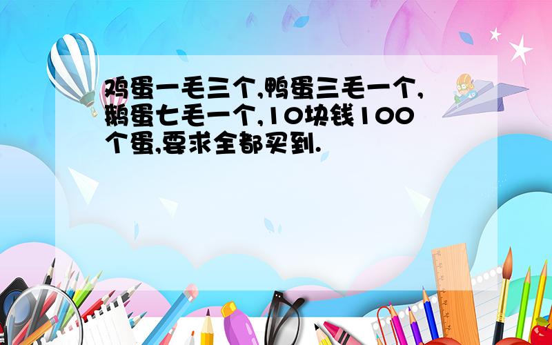 鸡蛋一毛三个,鸭蛋三毛一个,鹅蛋七毛一个,10块钱100个蛋,要求全都买到.