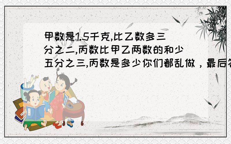 甲数是1.5千克,比乙数多三分之二,丙数比甲乙两数的和少五分之三,丙数是多少你们都乱做，最后答案是1·8