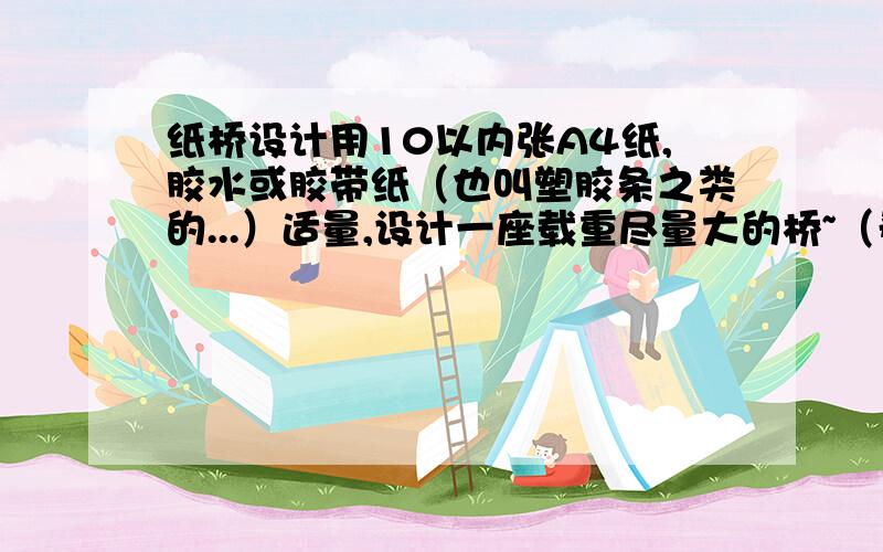 纸桥设计用10以内张A4纸,胶水或胶带纸（也叫塑胶条之类的...）适量,设计一座载重尽量大的桥~（希望不低于300N..）P.S.要原创设计,不要把其他页面的答案copy过来哟~