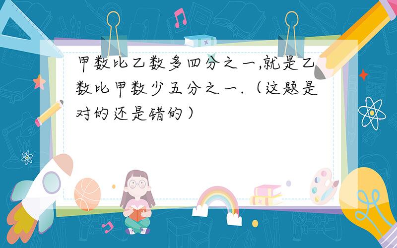 甲数比乙数多四分之一,就是乙数比甲数少五分之一.（这题是对的还是错的）