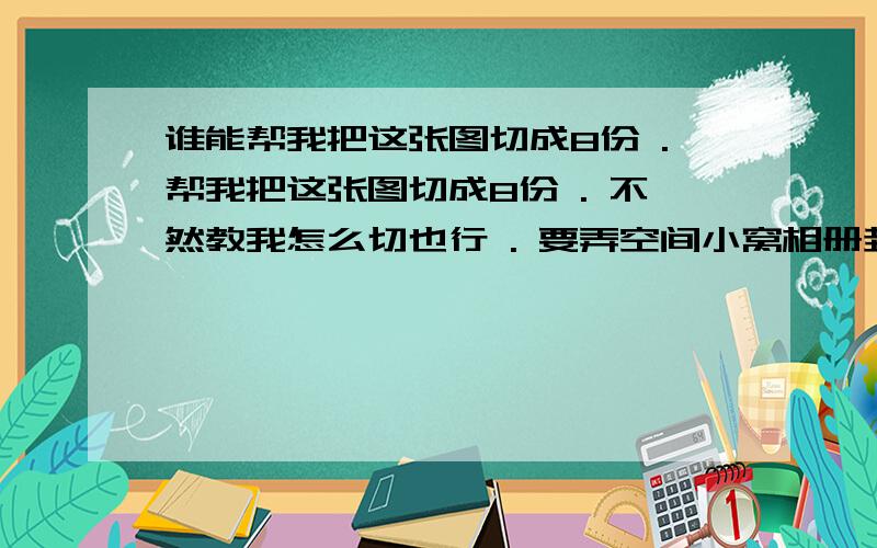 谁能帮我把这张图切成8份 .帮我把这张图切成8份 . 不然教我怎么切也行 . 要弄空间小窝相册封面的 .