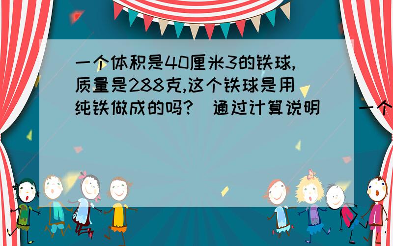 一个体积是40厘米3的铁球,质量是288克,这个铁球是用纯铁做成的吗?(通过计算说明)(一个体积是40厘米3的铁球,质量是288克,这个铁球是用纯铁做成的吗?（通过计算说明）（ρ铁=7.9×103kg/m3）空心