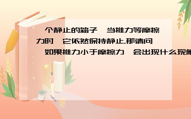 一个静止的箱子,当推力等摩擦力时,它依然保持静止.那请问,如果推力小于摩擦力,会出现什么现象?有“推力小于摩擦力”这种说法吗?